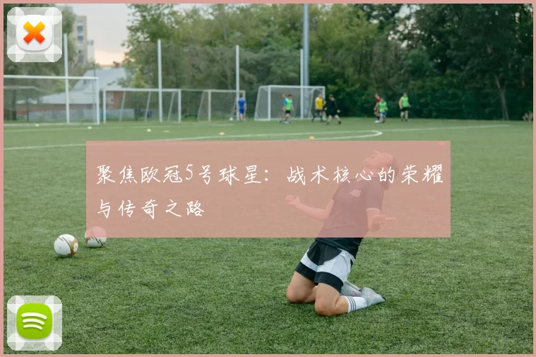 聚焦欧冠5号球星：战术核心的荣耀与传奇之路
