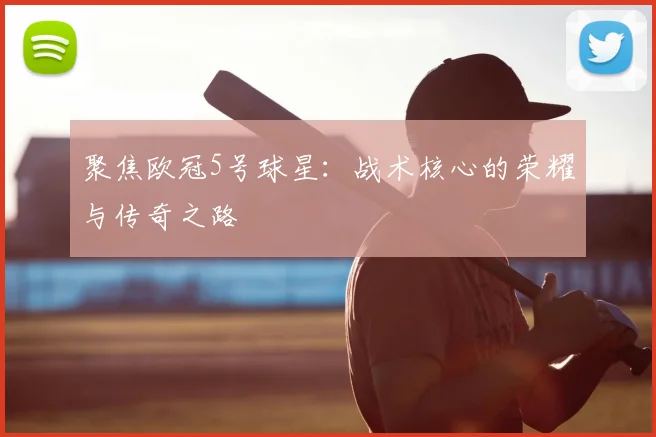 聚焦欧冠5号球星：战术核心的荣耀与传奇之路