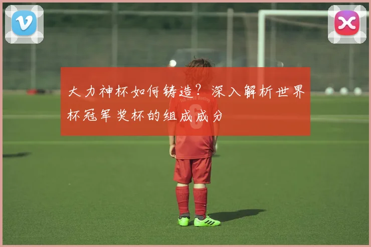 大力神杯如何铸造？深入解析世界杯冠军奖杯的组成成分