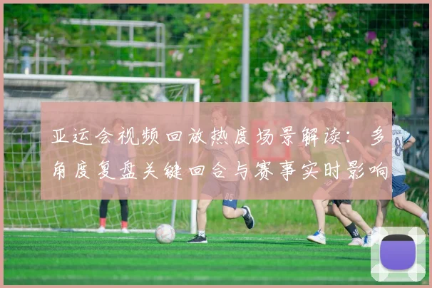 亚运会视频回放热度场景解读：多角度复盘关键回合与赛事实时影响