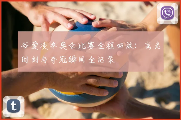 谷爱凌冬奥会比赛全程回放：高光时刻与夺冠瞬间全记录