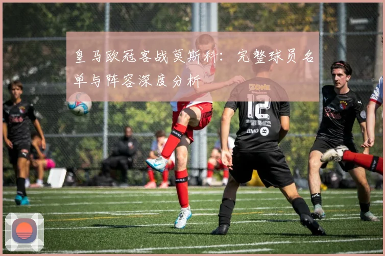 皇马欧冠客战莫斯科：完整球员名单与阵容深度分析